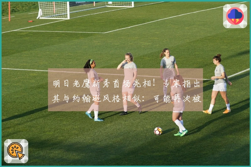 明日老鹰新秀首场亮相！专家指出其与约翰逊风格相似：可能再次被交易。