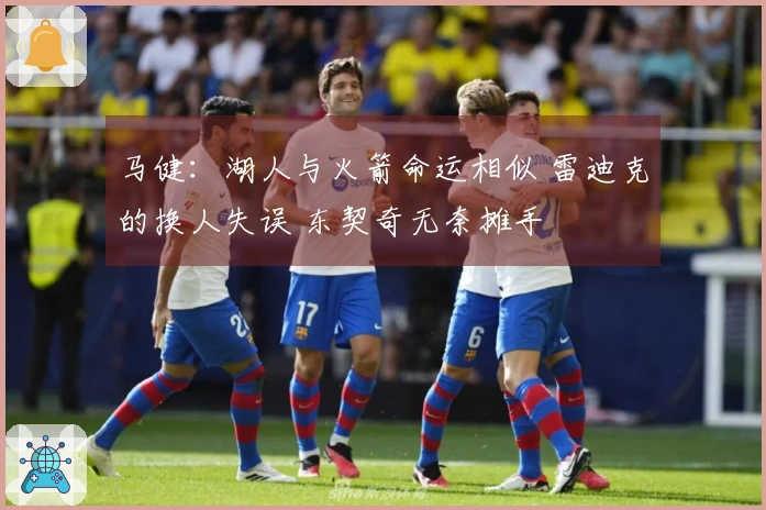 马健：湖人与火箭命运相似 雷迪克的换人失误 东契奇无奈摊手