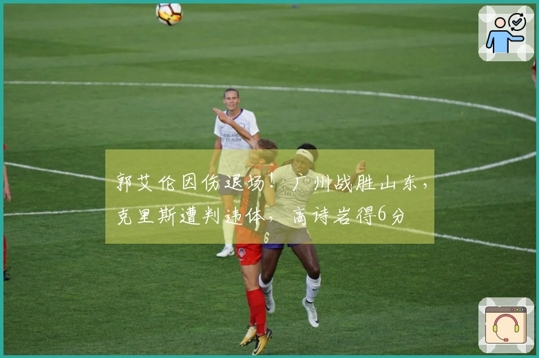 郭艾伦因伤退场！广州战胜山东，克里斯遭判违体，高诗岩得6分