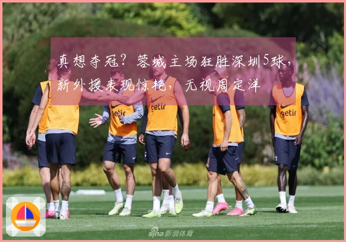 真想夺冠？蓉城主场狂胜深圳5球，新外援表现惊艳，无视周定洋