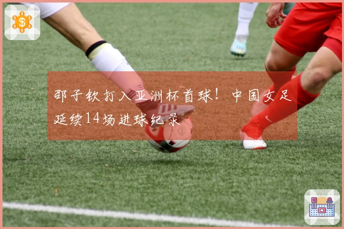 邵子钦打入亚洲杯首球！中国女足延续14场进球纪录
