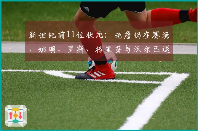 新世纪前11位状元：老詹仍在赛场，姚明、罗斯、格里芬与沃尔已退役