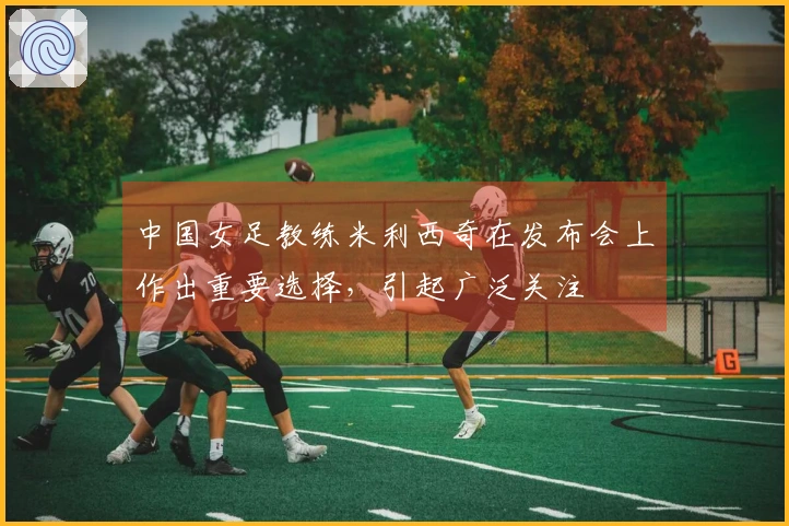 中国女足教练米利西奇在发布会上作出重要选择，引起广泛关注
