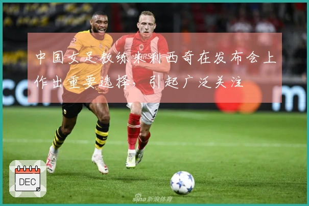 中国女足教练米利西奇在发布会上作出重要选择，引起广泛关注