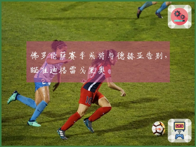 佛罗伦萨赛季或将与德赫亚告别，瞄准迪格雷戈里奥