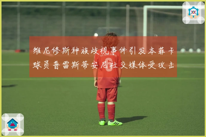 维尼修斯种族歧视事件引发本菲卡球员普雷斯蒂安尼社交媒体受攻击