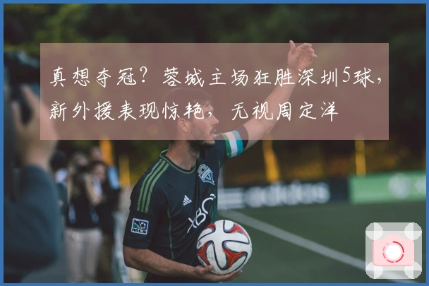 真想夺冠？蓉城主场狂胜深圳5球，新外援表现惊艳，无视周定洋
