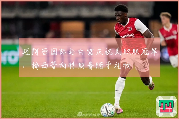 迈阿密国际赴白宫庆祝美职联冠军，梅西等向特朗普赠予礼物