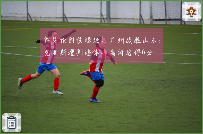 郭艾伦因伤退场！广州战胜山东，克里斯遭判违体，高诗岩得6分