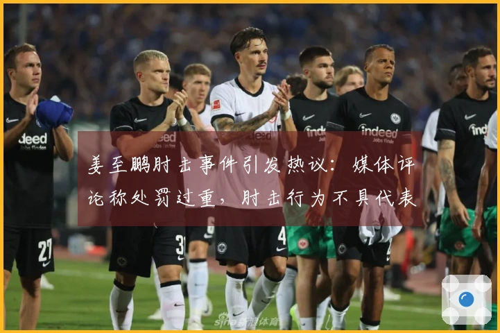 姜至鹏肘击事件引发热议：媒体评论称处罚过重，肘击行为不具代表性，见血应更严厉