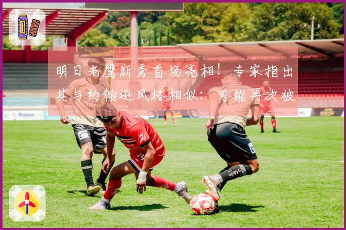 明日老鹰新秀首场亮相！专家指出其与约翰逊风格相似：可能再次被交易。