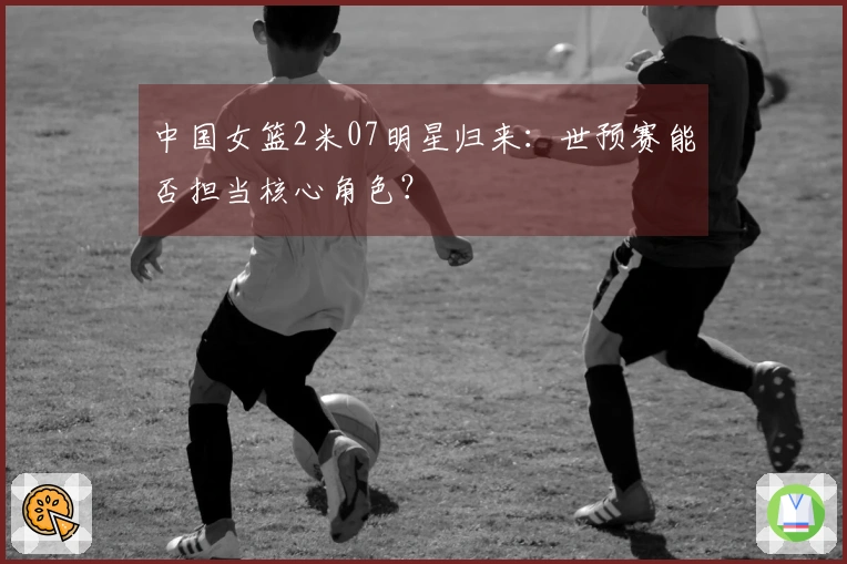 中国女篮2米07明星归来：世预赛能否担当核心角色？