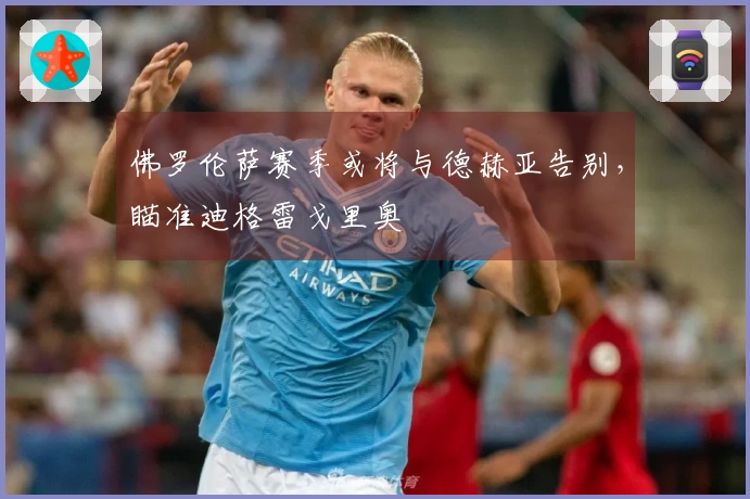 佛罗伦萨赛季或将与德赫亚告别，瞄准迪格雷戈里奥