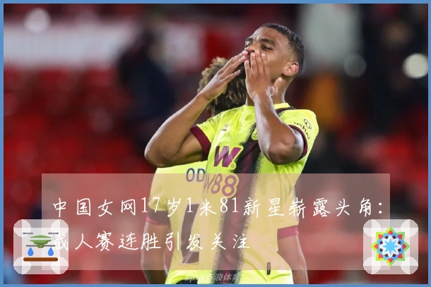 中国女网17岁1米81新星崭露头角：成人赛连胜引发关注