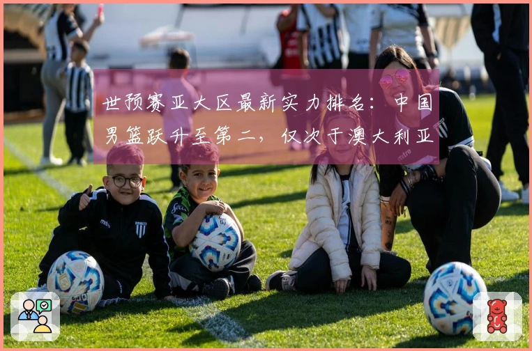世预赛亚大区最新实力排名：中国男篮跃升至第二，仅次于澳大利亚