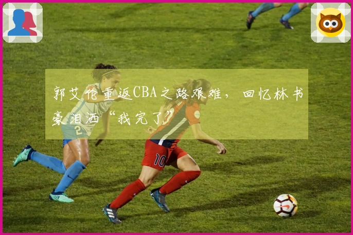 郭艾伦重返CBA之路艰难,回忆林书豪泪洒“我完了”