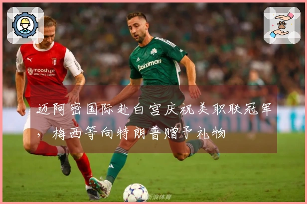 迈阿密国际赴白宫庆祝美职联冠军，梅西等向特朗普赠予礼物