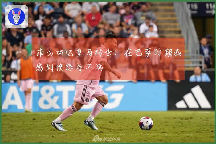菲戈回忆皇马转会：在巴萨时期我感到愤怒与不满