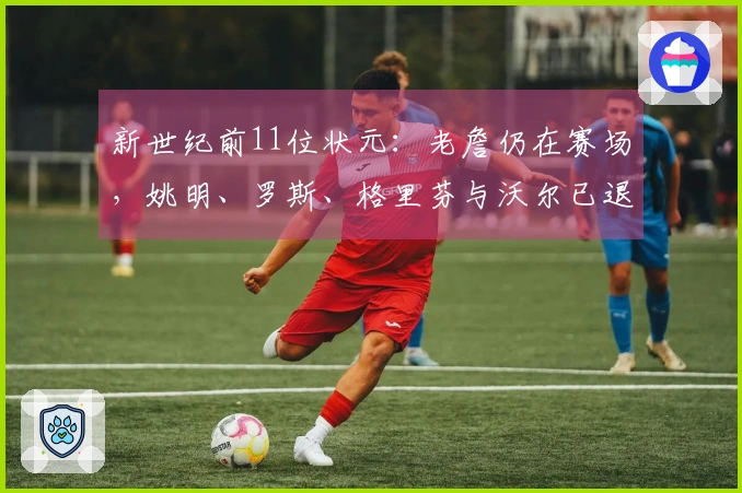 新世纪前11位状元：老詹仍在赛场，姚明、罗斯、格里芬与沃尔已退役