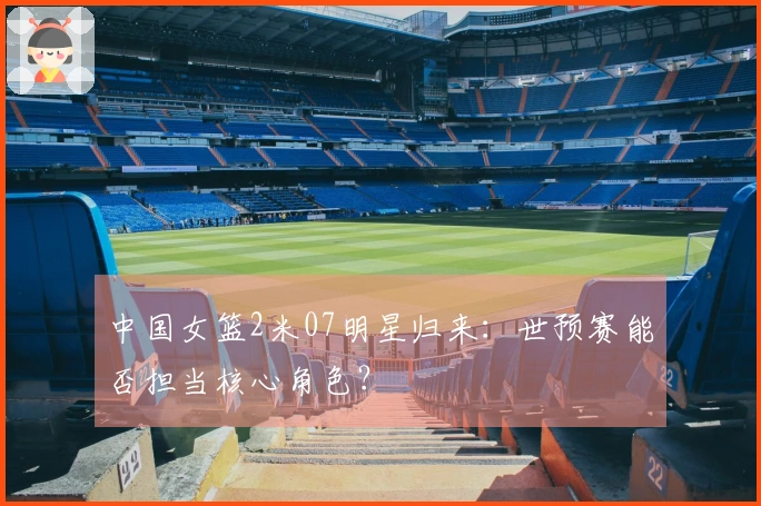 中国女篮2米07明星归来：世预赛能否担当核心角色？